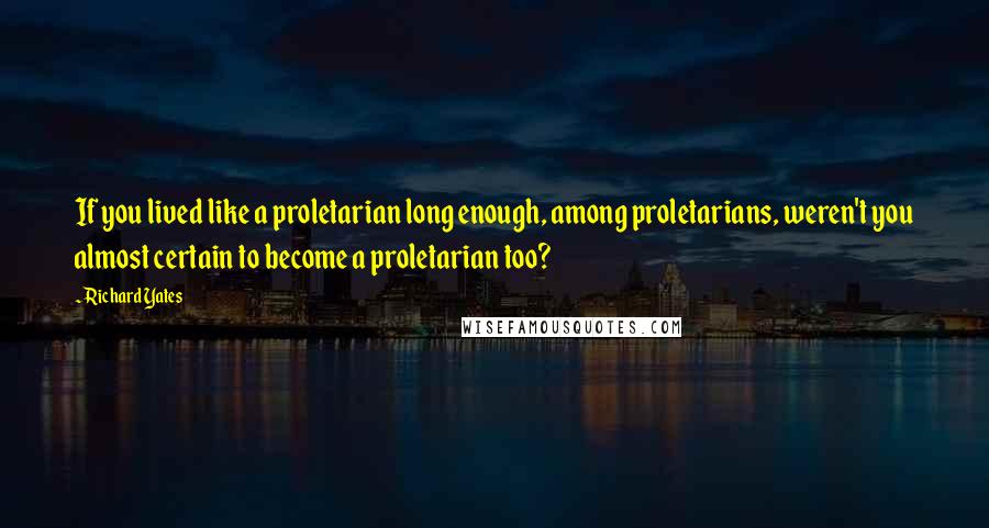 Richard Yates Quotes: If you lived like a proletarian long enough, among proletarians, weren't you almost certain to become a proletarian too?