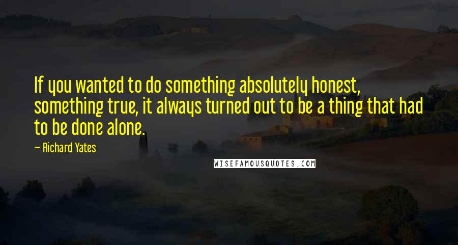 Richard Yates Quotes: If you wanted to do something absolutely honest, something true, it always turned out to be a thing that had to be done alone.