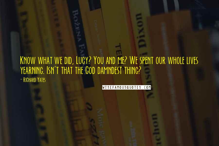 Richard Yates Quotes: Know what we did, Lucy? You and me? We spent our whole lives yearning. Isn't that the God damndest thing?