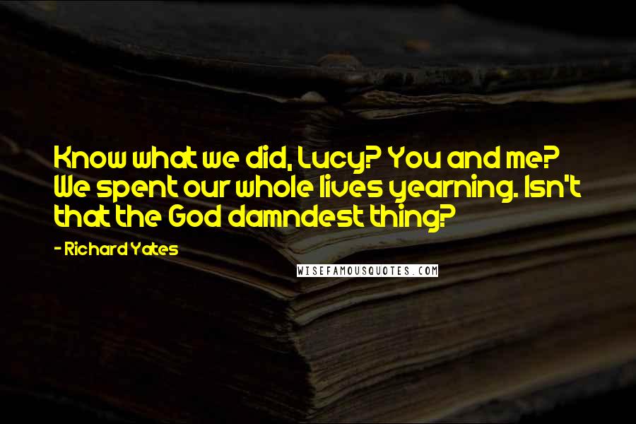 Richard Yates Quotes: Know what we did, Lucy? You and me? We spent our whole lives yearning. Isn't that the God damndest thing?