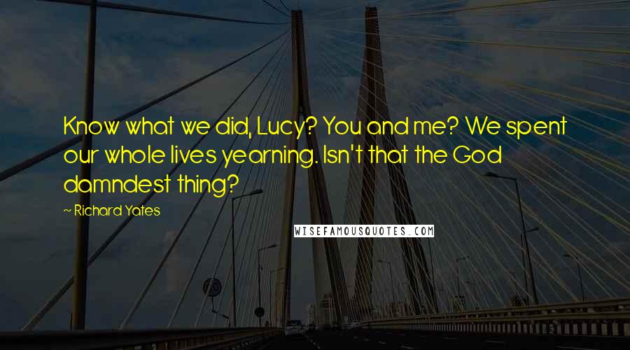 Richard Yates Quotes: Know what we did, Lucy? You and me? We spent our whole lives yearning. Isn't that the God damndest thing?