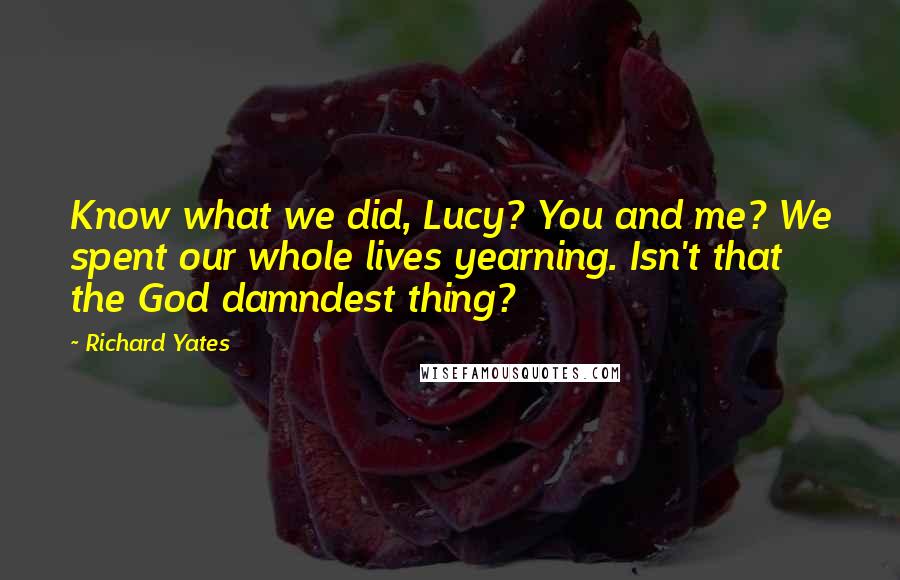 Richard Yates Quotes: Know what we did, Lucy? You and me? We spent our whole lives yearning. Isn't that the God damndest thing?