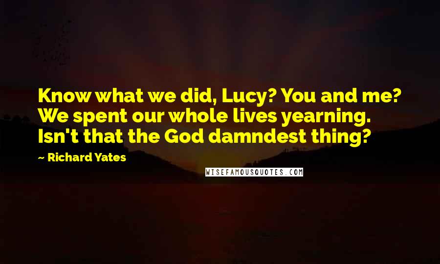 Richard Yates Quotes: Know what we did, Lucy? You and me? We spent our whole lives yearning. Isn't that the God damndest thing?