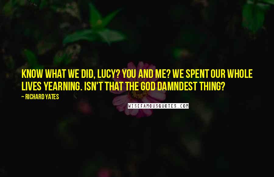 Richard Yates Quotes: Know what we did, Lucy? You and me? We spent our whole lives yearning. Isn't that the God damndest thing?