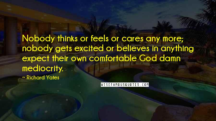 Richard Yates Quotes: Nobody thinks or feels or cares any more; nobody gets excited or believes in anything expect their own comfortable God damn mediocrity.