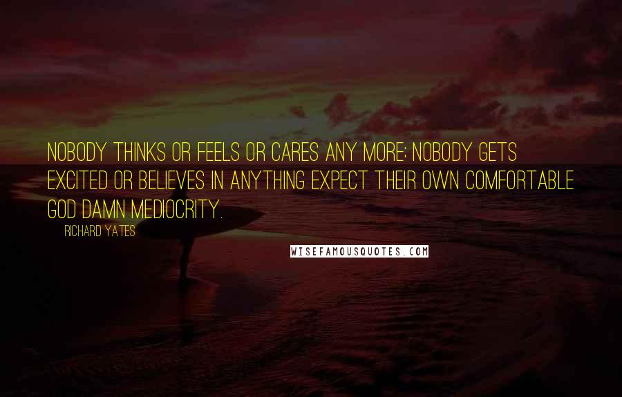 Richard Yates Quotes: Nobody thinks or feels or cares any more; nobody gets excited or believes in anything expect their own comfortable God damn mediocrity.