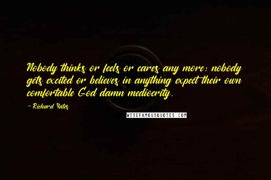 Richard Yates Quotes: Nobody thinks or feels or cares any more; nobody gets excited or believes in anything expect their own comfortable God damn mediocrity.