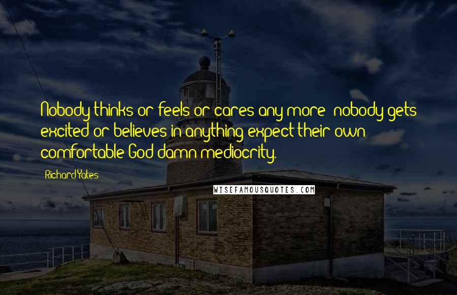 Richard Yates Quotes: Nobody thinks or feels or cares any more; nobody gets excited or believes in anything expect their own comfortable God damn mediocrity.