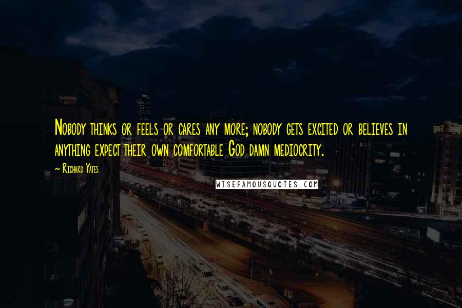 Richard Yates Quotes: Nobody thinks or feels or cares any more; nobody gets excited or believes in anything expect their own comfortable God damn mediocrity.