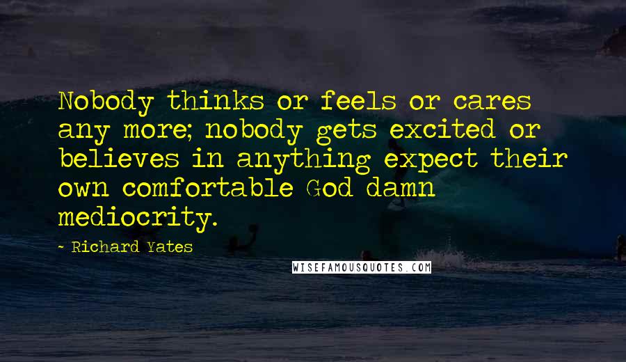 Richard Yates Quotes: Nobody thinks or feels or cares any more; nobody gets excited or believes in anything expect their own comfortable God damn mediocrity.