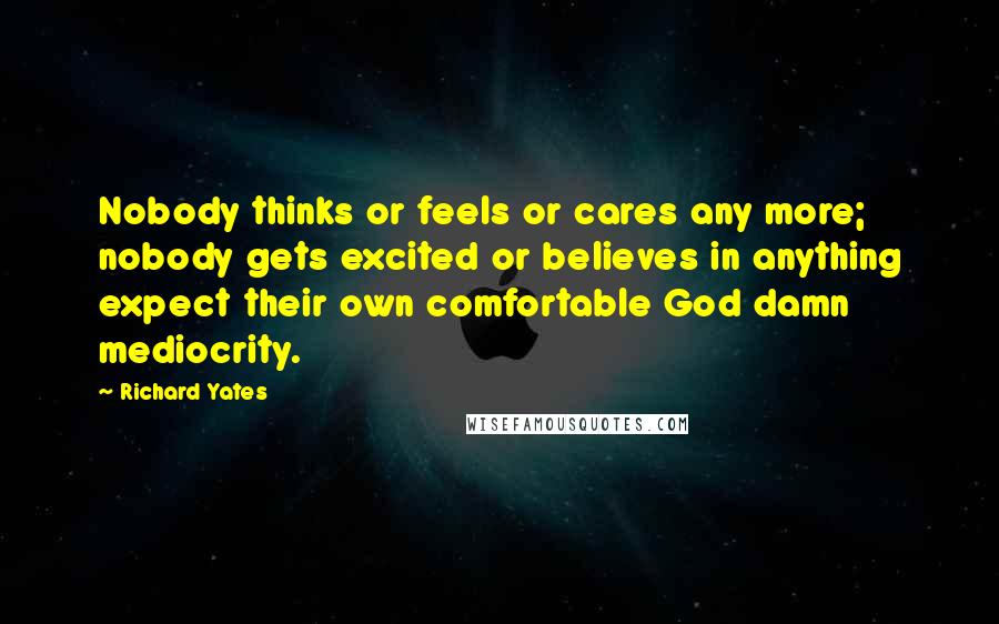 Richard Yates Quotes: Nobody thinks or feels or cares any more; nobody gets excited or believes in anything expect their own comfortable God damn mediocrity.