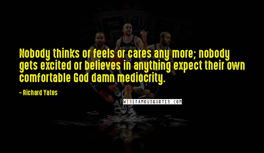 Richard Yates Quotes: Nobody thinks or feels or cares any more; nobody gets excited or believes in anything expect their own comfortable God damn mediocrity.