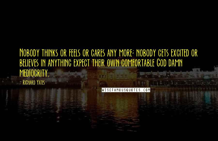 Richard Yates Quotes: Nobody thinks or feels or cares any more; nobody gets excited or believes in anything expect their own comfortable God damn mediocrity.
