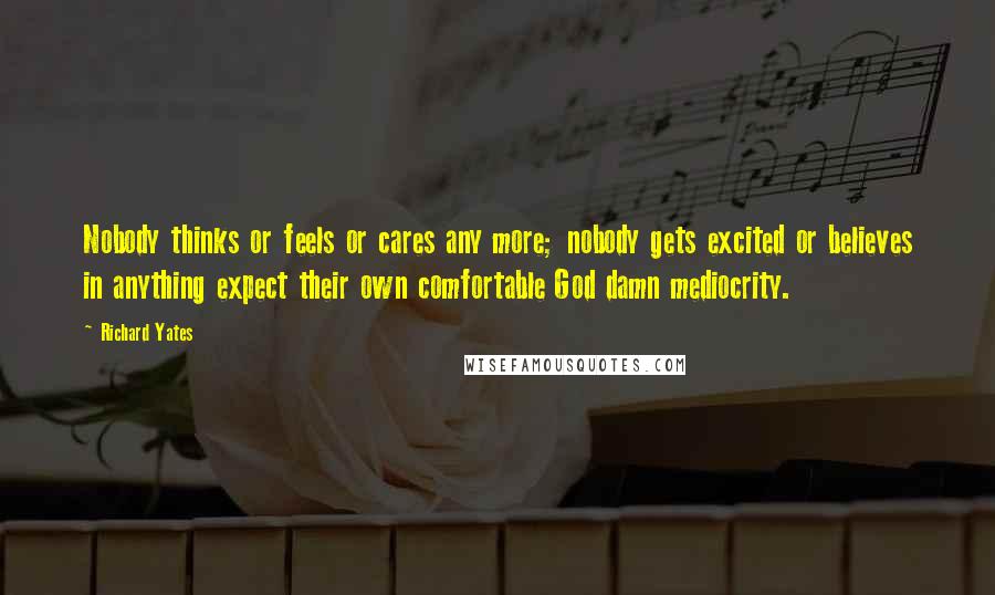 Richard Yates Quotes: Nobody thinks or feels or cares any more; nobody gets excited or believes in anything expect their own comfortable God damn mediocrity.