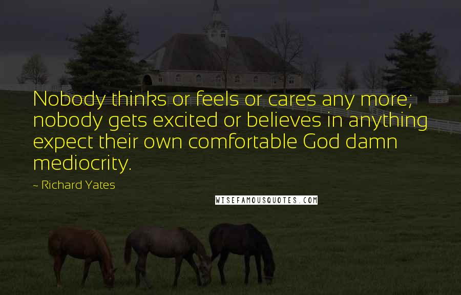 Richard Yates Quotes: Nobody thinks or feels or cares any more; nobody gets excited or believes in anything expect their own comfortable God damn mediocrity.