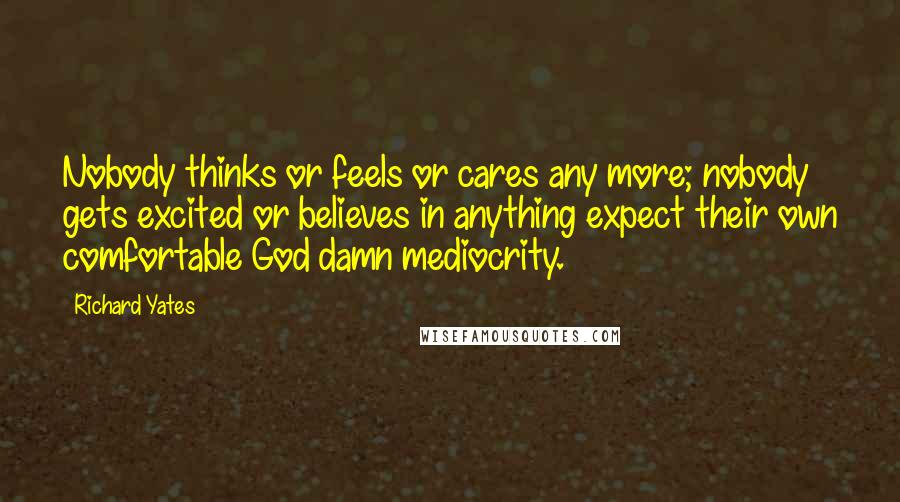 Richard Yates Quotes: Nobody thinks or feels or cares any more; nobody gets excited or believes in anything expect their own comfortable God damn mediocrity.