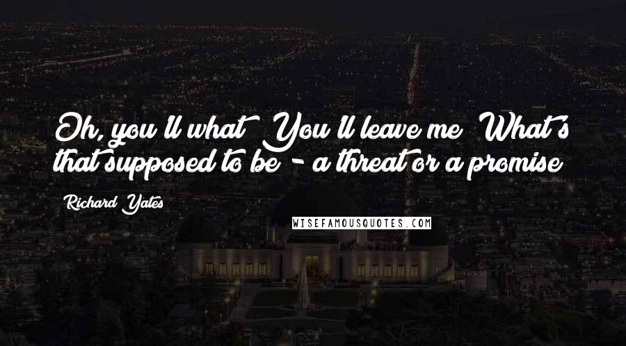 Richard Yates Quotes: Oh, you'll what? You'll leave me? What's that supposed to be - a threat or a promise?