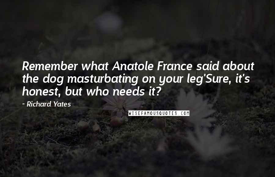 Richard Yates Quotes: Remember what Anatole France said about the dog masturbating on your leg'Sure, it's honest, but who needs it?