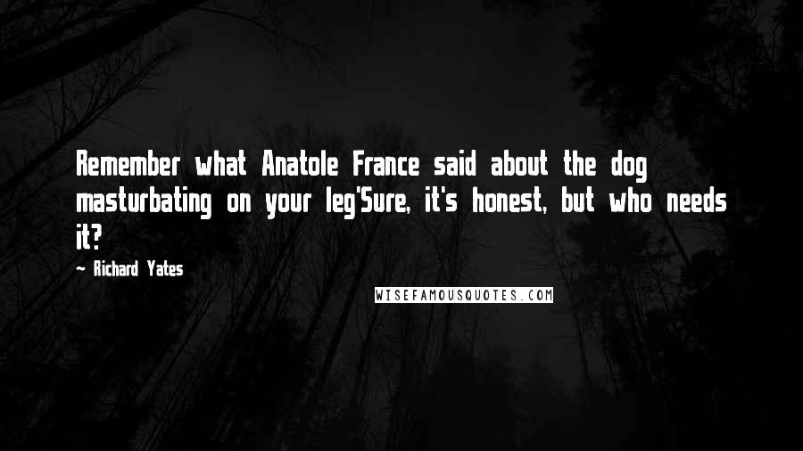 Richard Yates Quotes: Remember what Anatole France said about the dog masturbating on your leg'Sure, it's honest, but who needs it?