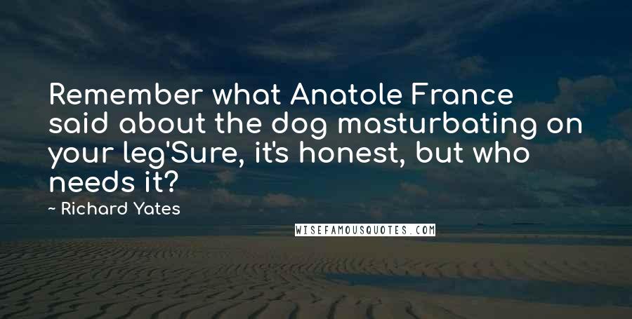 Richard Yates Quotes: Remember what Anatole France said about the dog masturbating on your leg'Sure, it's honest, but who needs it?