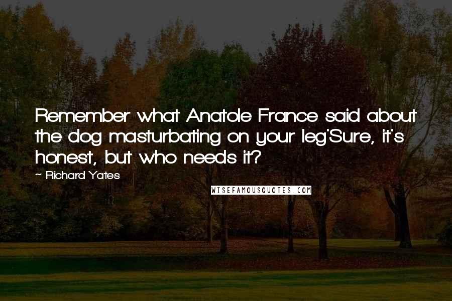 Richard Yates Quotes: Remember what Anatole France said about the dog masturbating on your leg'Sure, it's honest, but who needs it?