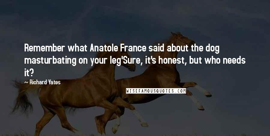 Richard Yates Quotes: Remember what Anatole France said about the dog masturbating on your leg'Sure, it's honest, but who needs it?