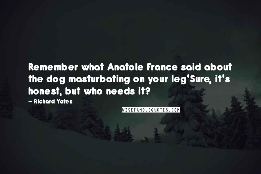 Richard Yates Quotes: Remember what Anatole France said about the dog masturbating on your leg'Sure, it's honest, but who needs it?