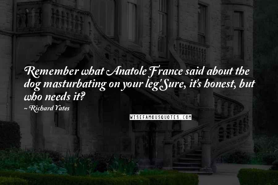 Richard Yates Quotes: Remember what Anatole France said about the dog masturbating on your leg'Sure, it's honest, but who needs it?