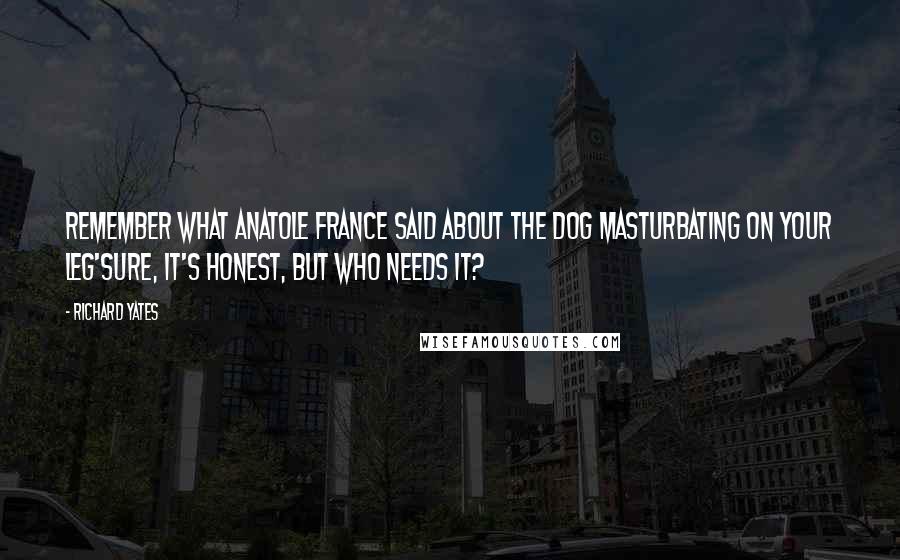 Richard Yates Quotes: Remember what Anatole France said about the dog masturbating on your leg'Sure, it's honest, but who needs it?