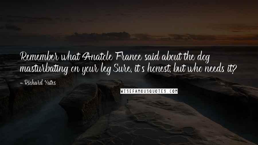 Richard Yates Quotes: Remember what Anatole France said about the dog masturbating on your leg'Sure, it's honest, but who needs it?
