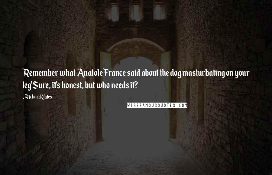 Richard Yates Quotes: Remember what Anatole France said about the dog masturbating on your leg'Sure, it's honest, but who needs it?