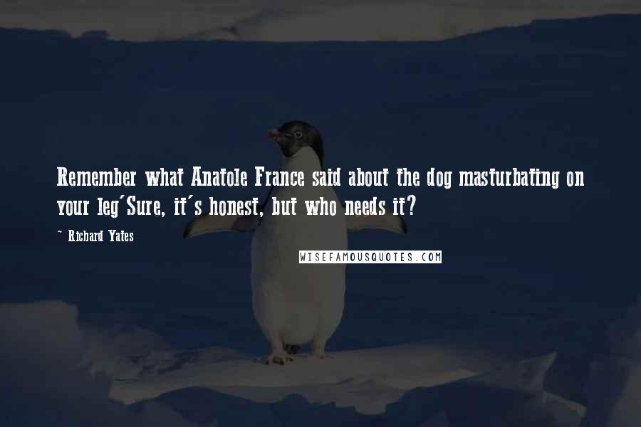 Richard Yates Quotes: Remember what Anatole France said about the dog masturbating on your leg'Sure, it's honest, but who needs it?