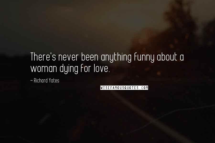 Richard Yates Quotes: There's never been anything funny about a woman dying for love.