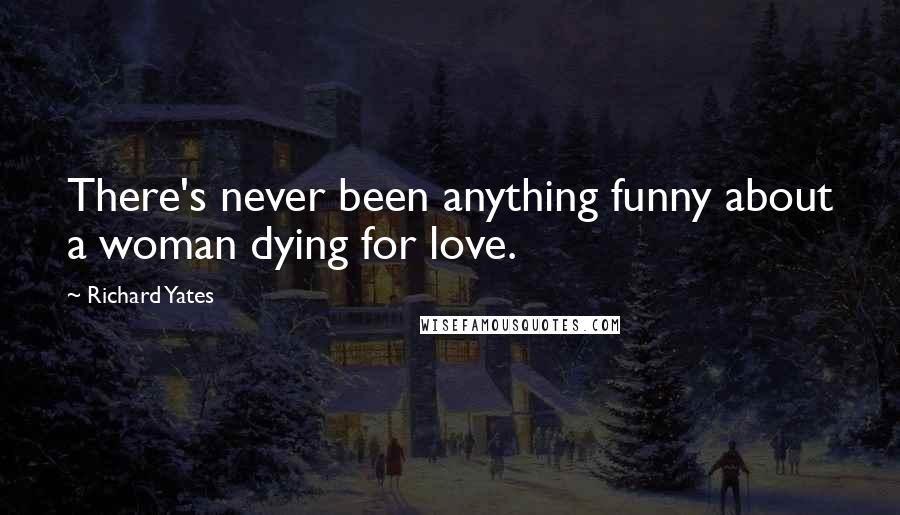 Richard Yates Quotes: There's never been anything funny about a woman dying for love.