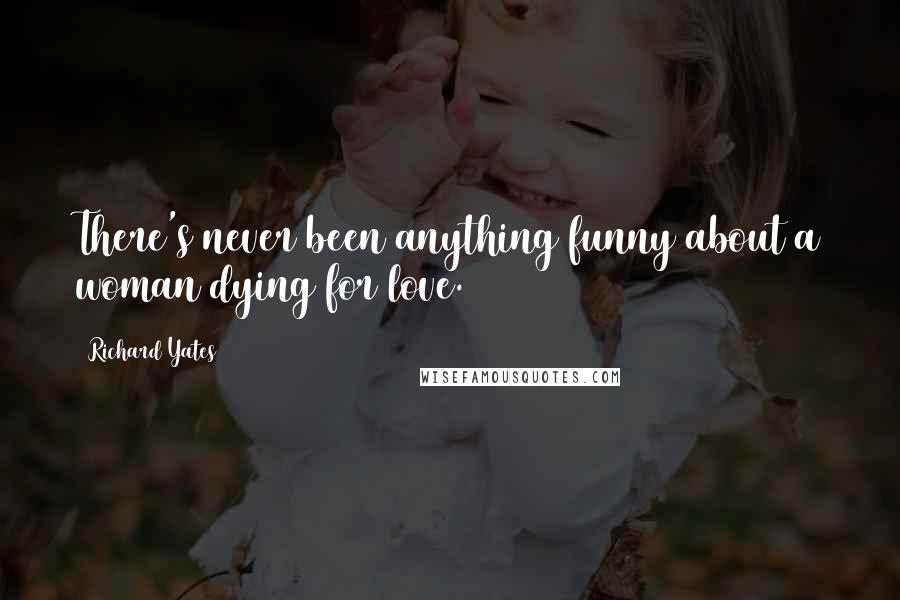 Richard Yates Quotes: There's never been anything funny about a woman dying for love.