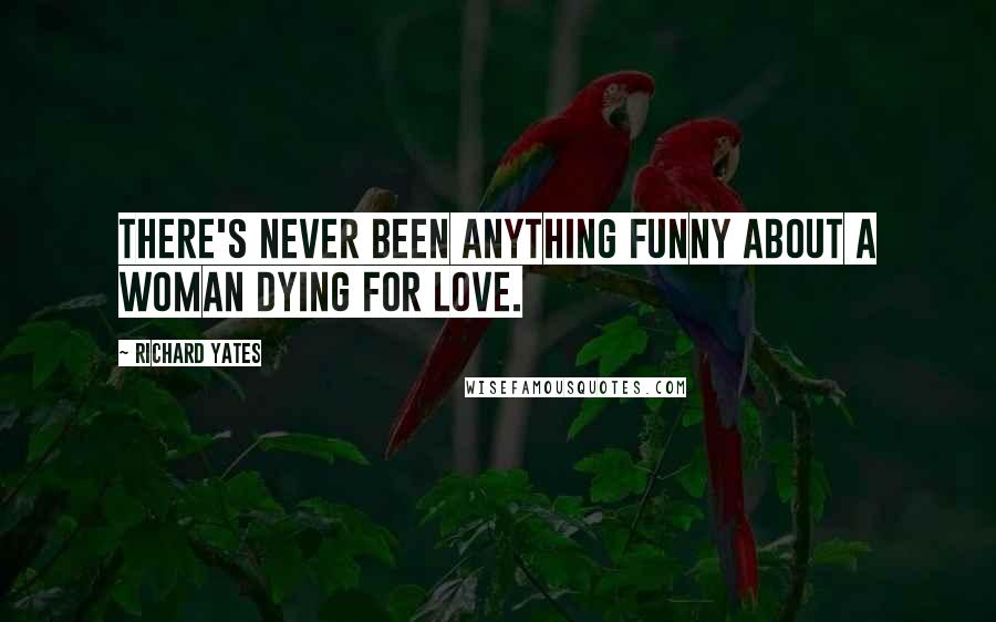 Richard Yates Quotes: There's never been anything funny about a woman dying for love.