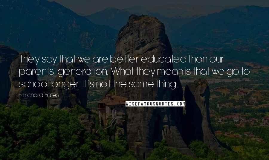 Richard Yates Quotes: They say that we are better educated than our parents' generation. What they mean is that we go to school longer. It is not the same thing.