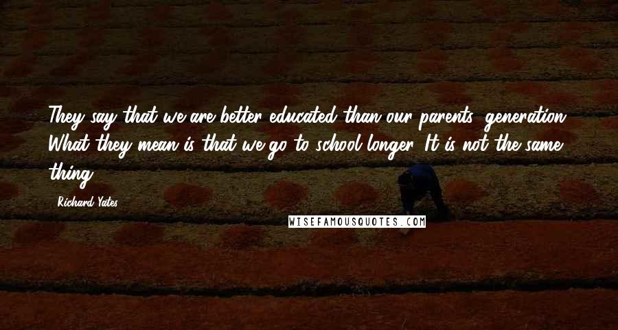 Richard Yates Quotes: They say that we are better educated than our parents' generation. What they mean is that we go to school longer. It is not the same thing.