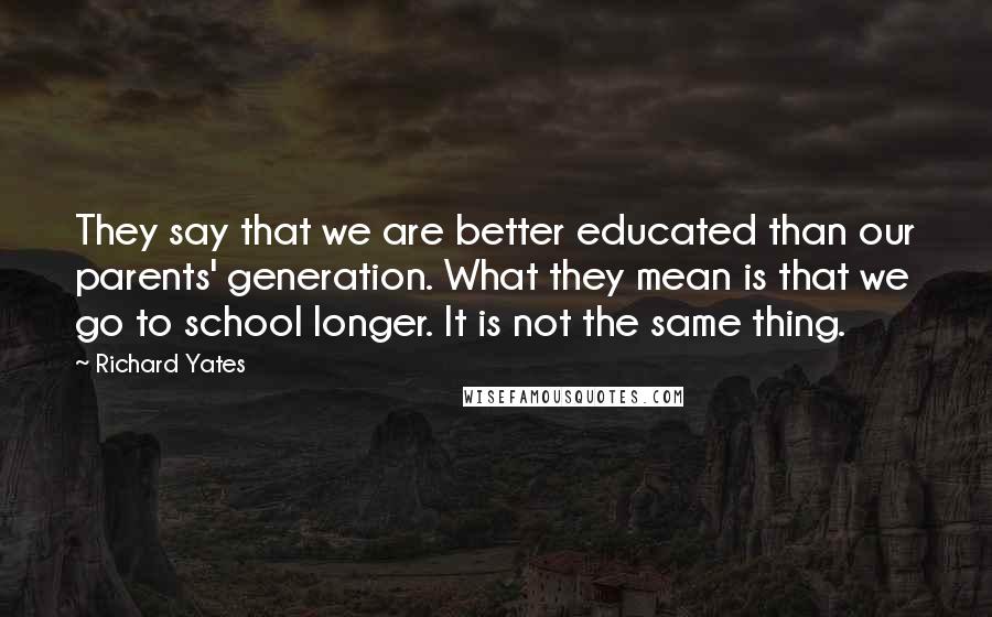 Richard Yates Quotes: They say that we are better educated than our parents' generation. What they mean is that we go to school longer. It is not the same thing.