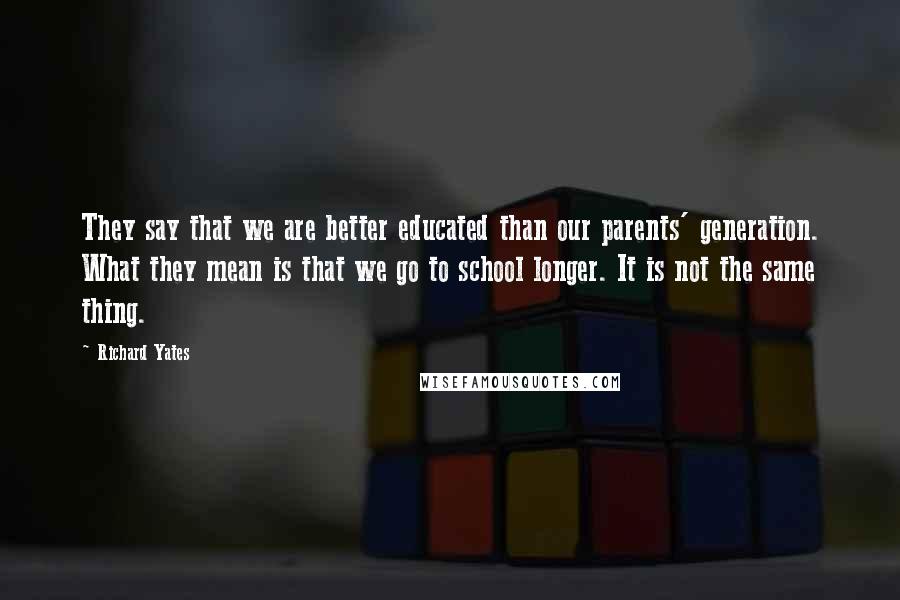 Richard Yates Quotes: They say that we are better educated than our parents' generation. What they mean is that we go to school longer. It is not the same thing.