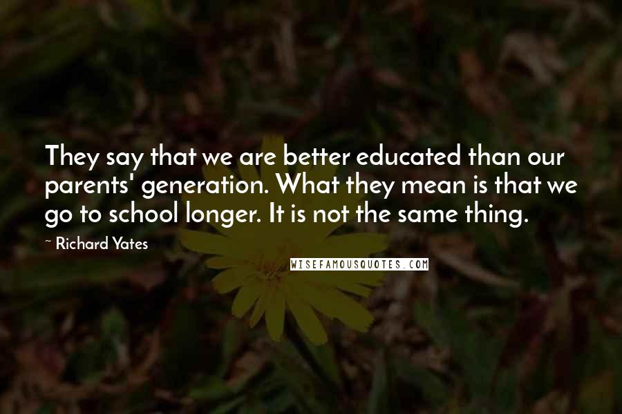 Richard Yates Quotes: They say that we are better educated than our parents' generation. What they mean is that we go to school longer. It is not the same thing.