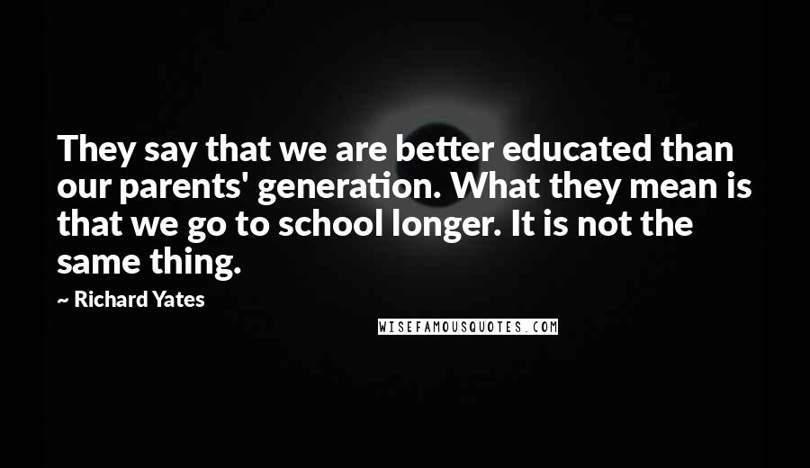 Richard Yates Quotes: They say that we are better educated than our parents' generation. What they mean is that we go to school longer. It is not the same thing.