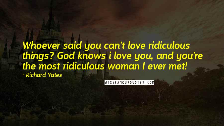 Richard Yates Quotes: Whoever said you can't love ridiculous things? God knows i love you, and you're the most ridiculous woman I ever met!