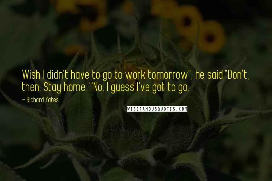 Richard Yates Quotes: Wish I didn't have to go to work tomorrow", he said."Don't, then. Stay home.""No. I guess I've got to go.