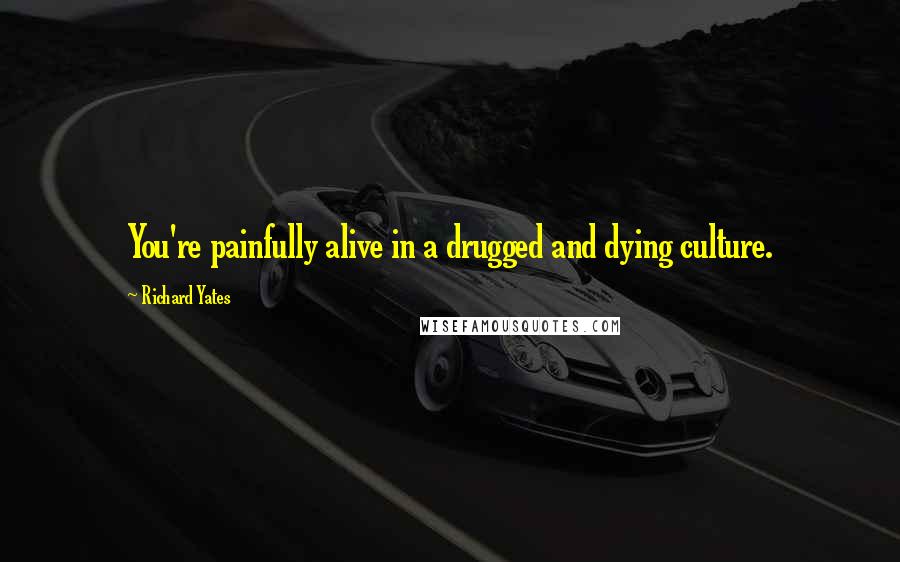 Richard Yates Quotes: You're painfully alive in a drugged and dying culture.