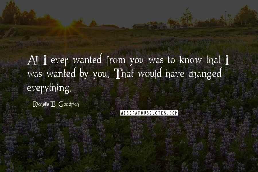 Richelle E. Goodrich Quotes: All I ever wanted from you was to know that I was wanted by you. That would have changed everything.