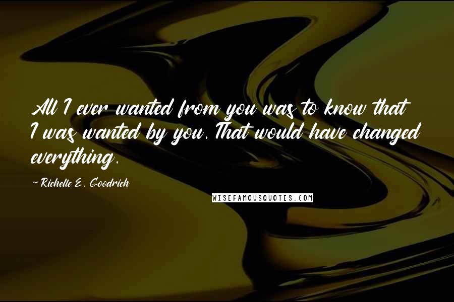 Richelle E. Goodrich Quotes: All I ever wanted from you was to know that I was wanted by you. That would have changed everything.