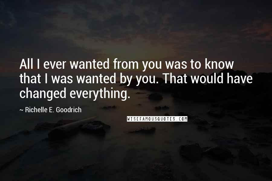 Richelle E. Goodrich Quotes: All I ever wanted from you was to know that I was wanted by you. That would have changed everything.