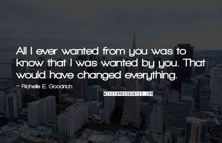 Richelle E. Goodrich Quotes: All I ever wanted from you was to know that I was wanted by you. That would have changed everything.
