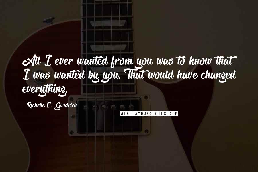 Richelle E. Goodrich Quotes: All I ever wanted from you was to know that I was wanted by you. That would have changed everything.
